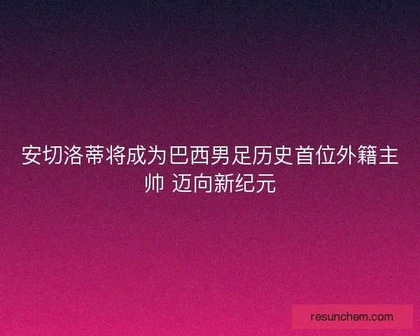 安切洛蒂将成为巴西男足历史首位外籍主帅 迈向新纪元